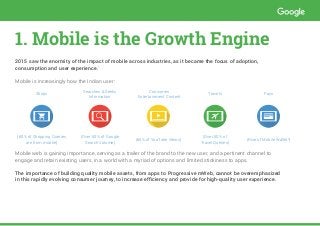 1. Mobile is the Growth Engine
2015 saw the enormity of the impact of mobile across industries, as it became the focus of adoption,
consumption and user experience.1
Mobile is increasingly how the Indian user:
Shops
Searches & Seeks
Information
Consumes
Entertainment Content
Travels Pays
(60% of Shopping Queries
are from mobile)
(Over 50% of Google
Search Volume)
(60% of YouTube Views)
(Over 50% of
Travel Queries)
(Rise of Mobile Wallet2
)
Mobile web is gaining importance, serving as a trailer of the brand to the new user, and a pertinent channel to
engage and retain existing users, in a world with a myriad of options and limited stickiness to apps.
The importance of building quality mobile assets, from apps to Progressive mWeb, cannot be overemphasized
in this rapidly evolving consumer journey, to increase efficiency and provide for high-quality user experience.
 