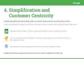 4. Simplification and 				
Customer Centricity
Simplification follows from the evolution of the user and the industry, and the rise of ‘New Bharat’ online.
Product and propositions are getting more and more focused around the customer- and thus getting simpler as they evolve.
	 Emerging ‘How-to’ content in CPG as a quick and convenient answer for the busy customer
	 Evolving omnichannel and multiplatform experience in eCommerce to move with the customers in 		 	
	 their purchase journey
	 Banking and insurance products getting ‘smarter’ and simpler through technology
Simplicity of interface, experience and service is the new mantra to appeal to the online user.
HOW-TO
1
2
W-TO
1
2
 