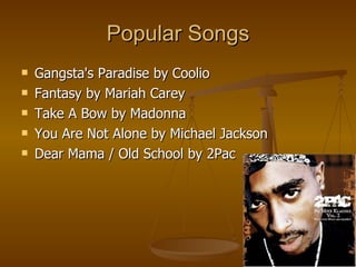 Popular Songs Gangsta's Paradise by Coolio Fantasy by Mariah Carey  Take A Bow by Madonna  You Are Not Alone by Michael Jackson  Dear Mama / Old School by 2Pac  