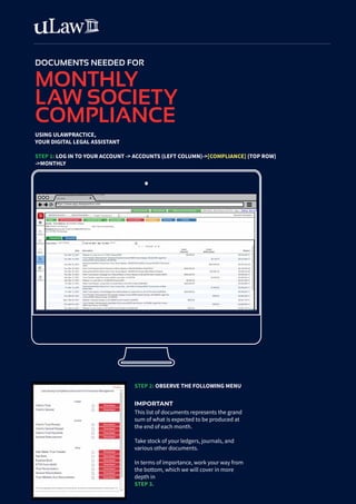DOCUMENTS NEEDED FOR
MONTHLY
LAW SOCIETY
COMPLIANCE
USING ULAWPRACTICE,
YOUR DIGITAL LEGAL ASSISTANT
STEP 1: LOG IN TO YOUR ACCOUNT -> ACCOUNTS (LEFT COLUMN)->[COMPLIANCE] (TOP ROW)
->MONTHLY
https://www.app.ulawpractice.com
uLaw
https://app.ulawpractice.com/app
STEP 2: OBSERVE THE FOLLOWING MENU
IMPORTANT
This list of documents represents the grand
sum of what is expected to be produced at
the end of each month.
Take stock of your ledgers, journals, and
various other documents.
In terms of importance, work your way from
the bottom, which we will cover in more
depth in
STEP 3.
 
