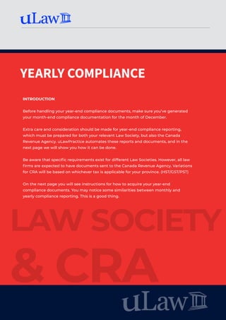YEARLY COMPLIANCE
LAW SOCIETY
& CRA
INTRODUCTION
Before handling your year-end compliance documents, make sure you’ve generated
your month-end compliance documentation for the month of December.
Extra care and consideration should be made for year-end compliance reporting,
which must be prepared for both your relevant Law Society, but also the Canada
Revenue Agency. uLawPractice automates these reports and documents, and in the
next page we will show you how it can be done.
Be aware that specific requirements exist for different Law Societies. However, all law
firms are expected to have documents sent to the Canada Revenue Agency. Variations
for CRA will be based on whichever tax is applicable for your province. (HST/GST/PST)
On the next page you will see instructions for how to acquire your year-end
compliance documents. You may notice some similarities between monthly and
yearly compliance reporting. This is a good thing.
 