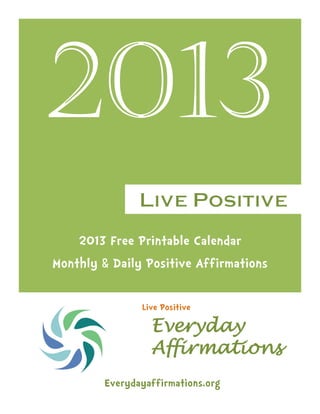 2013
2013 Free Printable Calendar
Monthly & Daily Positive Affirmations
Everyday
Affirmations
Everydayaffirmations.org
Live Positive
 