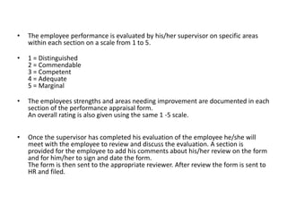 •
The employee performance is evaluated by his/her supervisor on specific areas
within each section on a scale from 1 to 5.
•
1 = Distinguished
2 = Commendable
3 = Competent
4 = Adequate
5 = Marginal
•
The employees strengths and areas needing improvement are documented in each
section of the performance appraisal form.
An overall rating is also given using the same 1 -5 scale.
•
Once the supervisor has completed his evaluation of the employee he/she will
meet with the employee to review and discuss the evaluation. A section is
provided for the employee to add his comments about his/her review on the form
and for him/her to sign and date the form.
The form is then sent to the appropriate reviewer. After review the form is sent to
HR and filed.