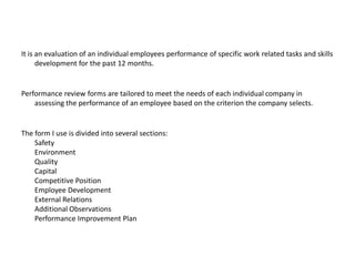 It is an evaluation of an individual employees performance of specific work related tasks and skills
development for the past 12 months.

Performance review forms are tailored to meet the needs of each individual company in
assessing the performance of an employee based on the criterion the company selects.

The form I use is divided into several sections:
Safety
Environment
Quality
Capital
Competitive Position
Employee Development
External Relations
Additional Observations
Performance Improvement Plan

 