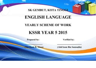 SK GEMBUT, KOTA TINGGI
ENGLISH LANGUAGE
YEARLY SCHEME OF WORK
KSSR YEAR 5 2015
Prepared by: Verified by:
________________ ______________________
(Md Hasis B. Musa) (Abd Izam Bin Samsudin)
 