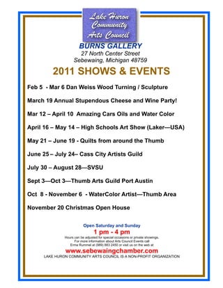 BURNS GALLERY
                       27 North Center Street
                     Sebewaing, Michigan 48759

          2011 SHOWS & EVENTS
Feb 5 - Mar 6 Dan Weiss Wood Turning / Sculpture

March 19 Annual Stupendous Cheese and Wine Party!

Mar 12 – April 10 Amazing Cars Oils and Water Color

April 16 – May 14 – High Schools Art Show (Laker—USA)

May 21 – June 19 - Quilts from around the Thumb

June 25 – July 24– Cass City Artists Guild

July 30 – August 28—SVSU

Sept 3—Oct 3—Thumb Arts Guild Port Austin

Oct 8 - November 6 - WaterColor Artist—Thumb Area

November 20 Christmas Open House

                           Open Saturday and Sunday
                                  1 pm - 4 pm
               Hours can be adjusted for special occasions or private showings.
                     For more information about Arts Council Events call
                  Erma Rummel at (989) 883 2450 or visit us on the web at

               www.sebewaingchamber.com
      LAKE HURON COMMUNITY ARTS COUNCIL IS A NON-PROFIT ORGANIZATION
 
