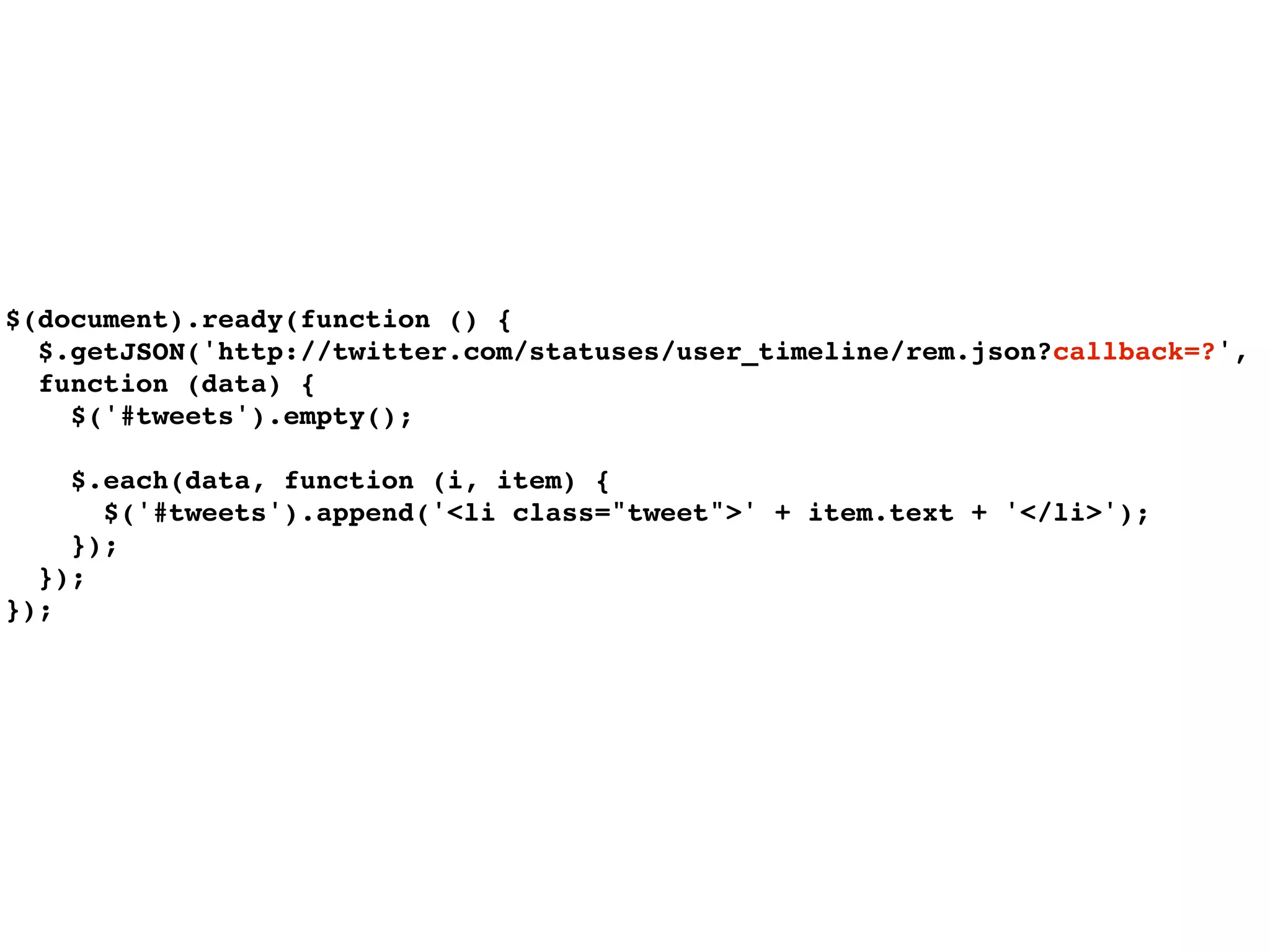 $(document).ready(function () {
  $.getJSON('http://twitter.com/statuses/user_timeline/rem.json?callback=?',
  function (data) {
    $('#tweets').empty();

    $.each(data, function (i, item) {
      $('#tweets').append('<li class="tweet">' + item.text + '</li>');
    });
  });
});
 