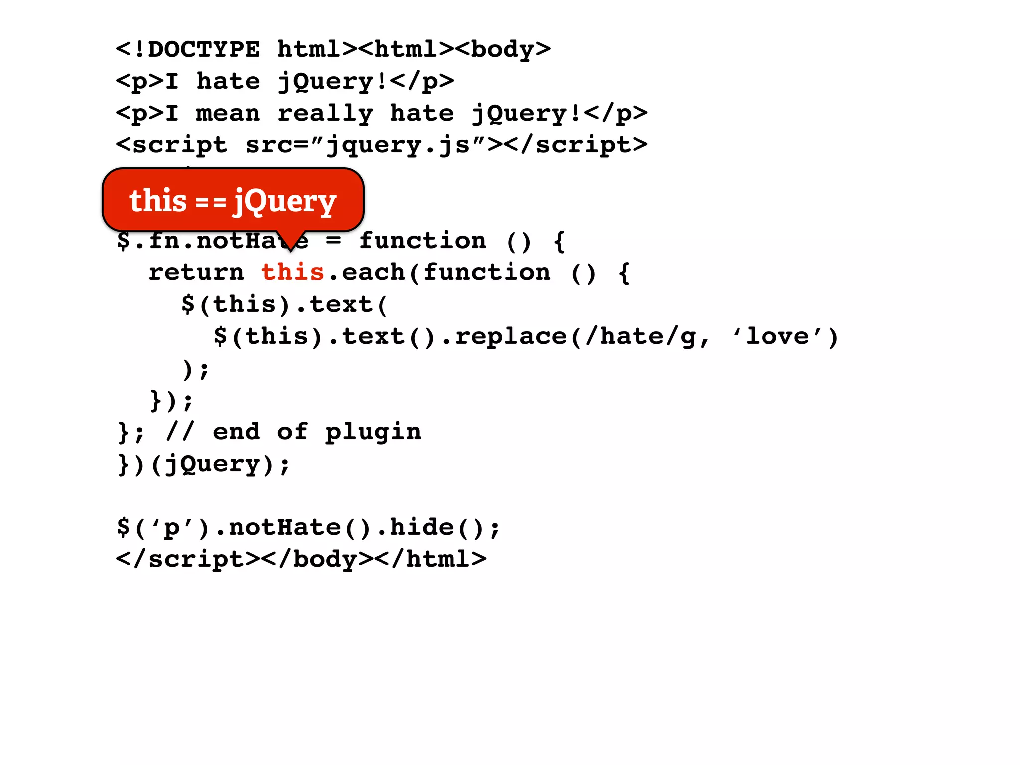 <!DOCTYPE html><html><body>
<p>I hate jQuery!</p>
<p>I mean really hate jQuery!</p>
<script src=”jquery.js”></script>
<script>
 this == jQuery
(function ($) {
$.fn.notHate = function () {
  return this.each(function () {
     $(this).text(
        $(this).text().replace(/hate/g, ‘love’)
     );
  });
}; // end of plugin
})(jQuery);

$(‘p’).notHate().hide();
</script></body></html>
 