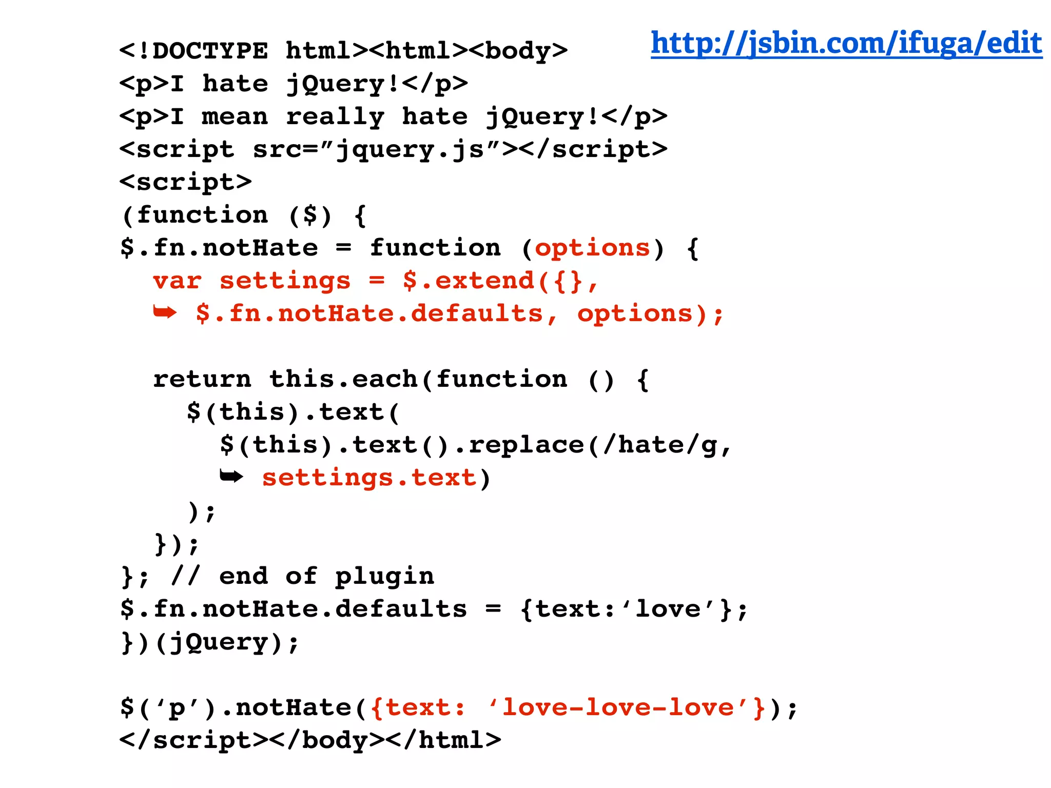 <!DOCTYPE html><html><body>     http://jsbin.com/ifuga/edit
<p>I hate jQuery!</p>
<p>I mean really hate jQuery!</p>
<script src=”jquery.js”></script>
<script>
(function ($) {
$.fn.notHate = function (options) {
  var settings = $.extend({},
  ➥ $.fn.notHate.defaults, options);

  return this.each(function () {
    $(this).text(
       $(this).text().replace(/hate/g,
       ➥ settings.text)
    );
  });
}; // end of plugin
$.fn.notHate.defaults = {text:‘love’};
})(jQuery);

$(‘p’).notHate({text: ‘love-love-love’});
</script></body></html>
 