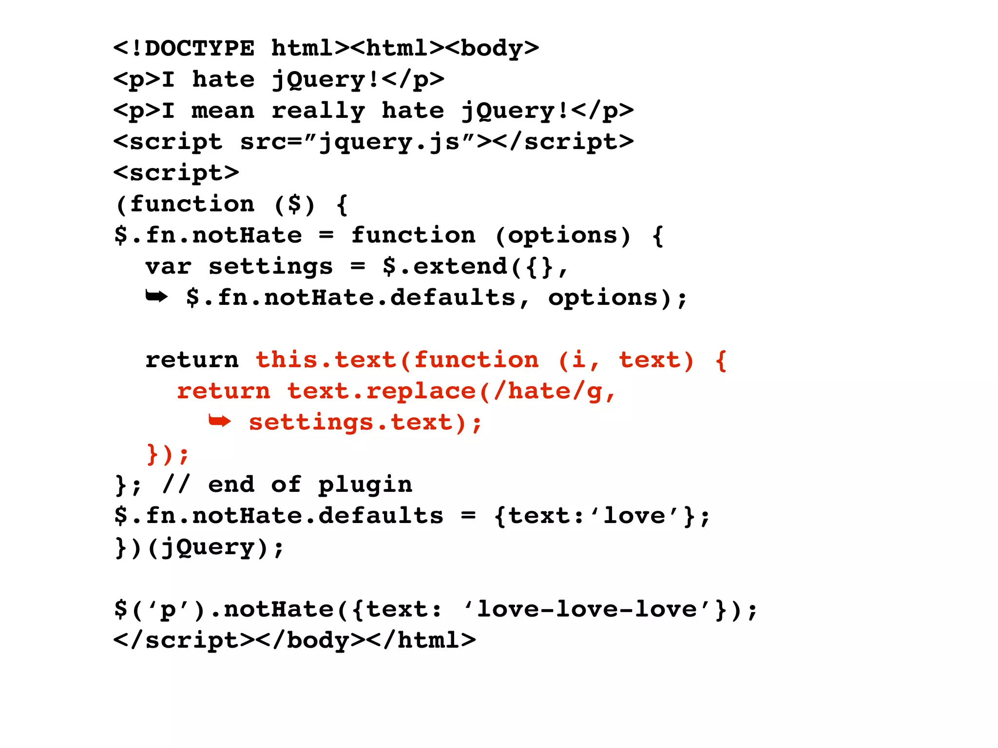 <!DOCTYPE html><html><body>
<p>I hate jQuery!</p>
<p>I mean really hate jQuery!</p>
<script src=”jquery.js”></script>
<script>
(function ($) {
$.fn.notHate = function (options) {
  var settings = $.extend({},
  ➥ $.fn.notHate.defaults, options);

  return this.text(function (i, text) {
    return text.replace(/hate/g,
      ➥ settings.text);
  });
}; // end of plugin
$.fn.notHate.defaults = {text:‘love’};
})(jQuery);

$(‘p’).notHate({text: ‘love-love-love’});
</script></body></html>
 