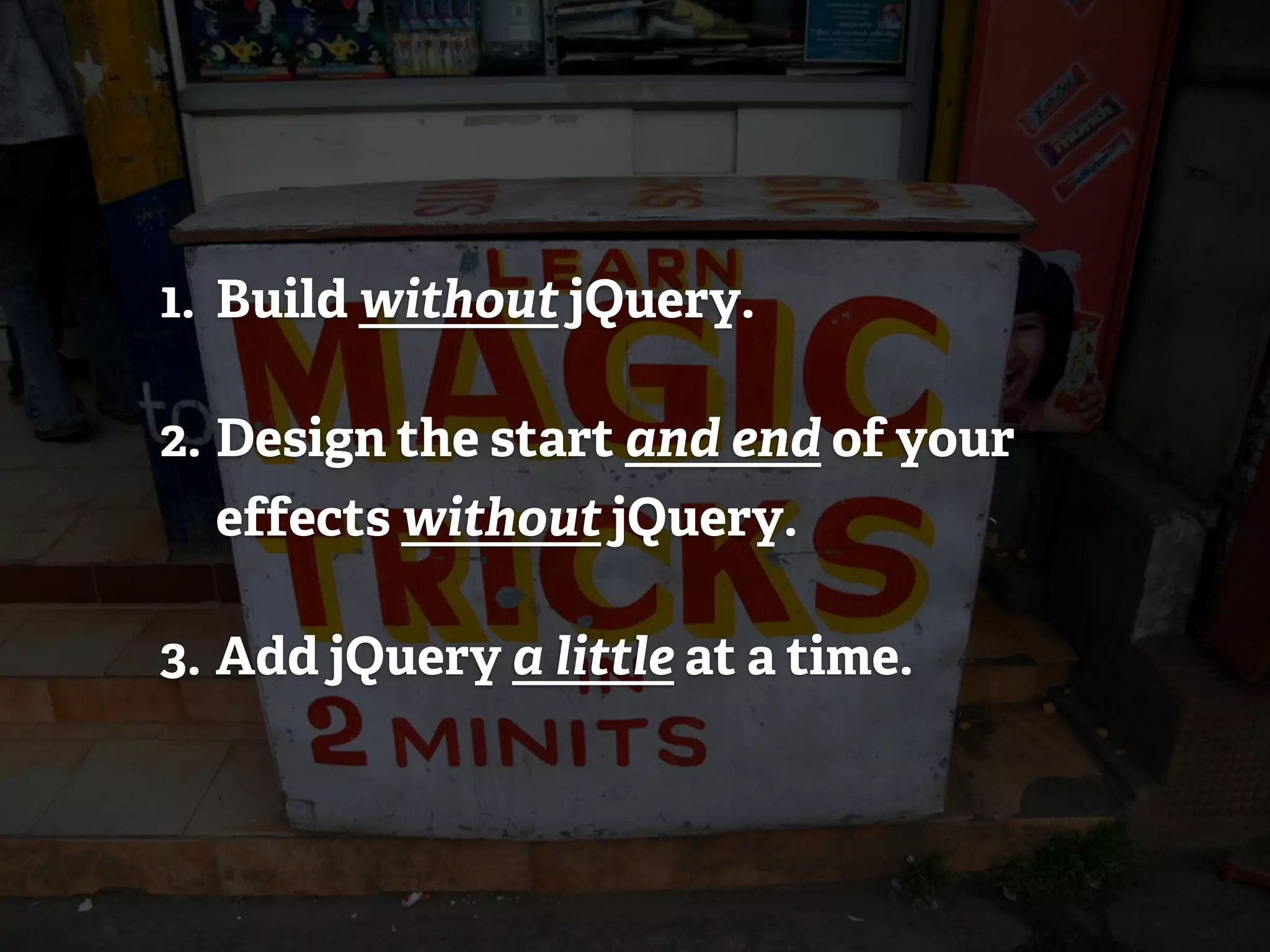 1. Build without jQuery.

2. Design the start and end of your
  effects without jQuery.

3. Add jQuery a little at a time.
 