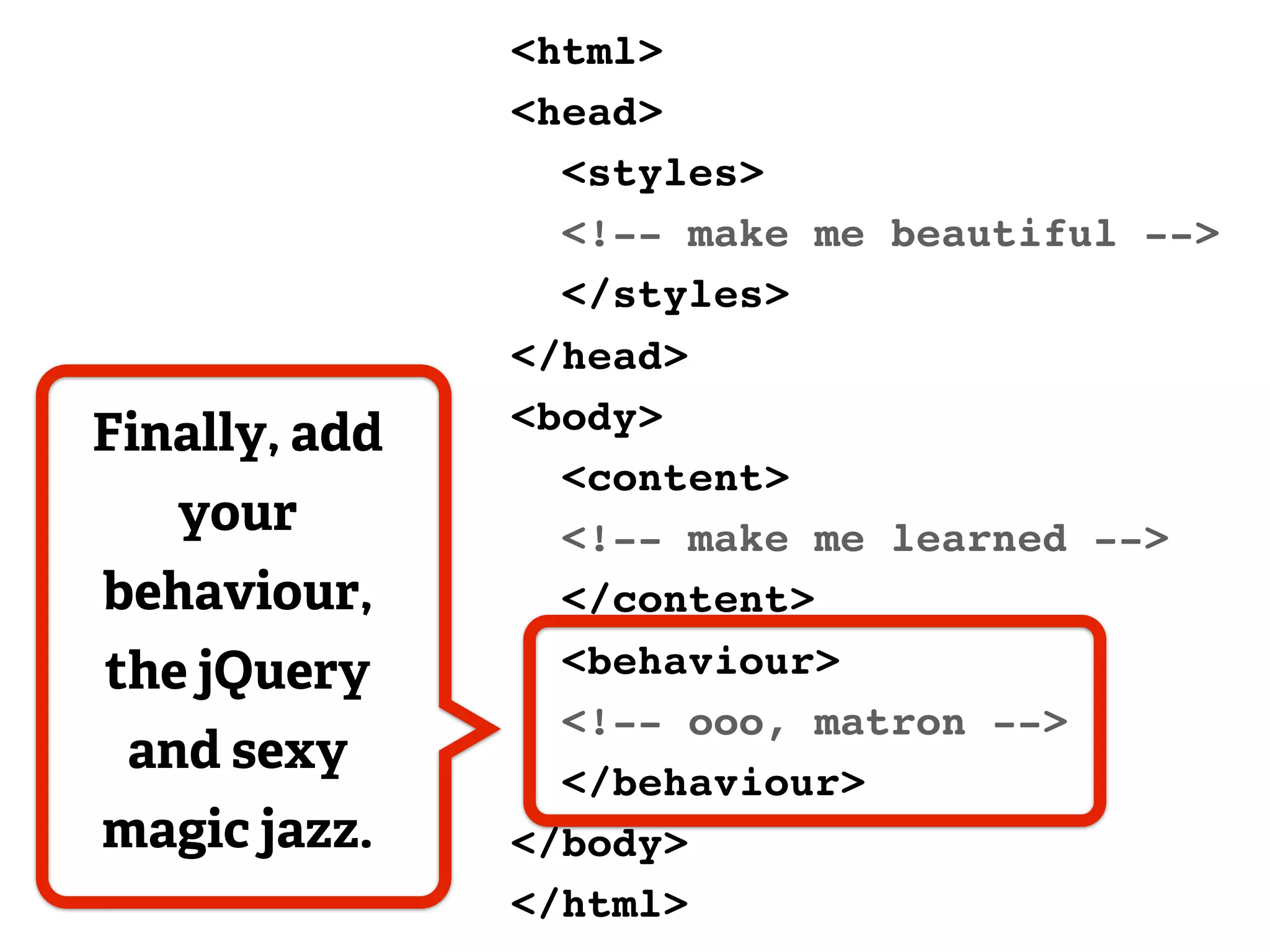 <html>
               <head>
                 <styles>
                 <!-- make me beautiful -->
                 </styles>
               </head>
               <body>
Finally, add
                 <content>
   your          <!-- make me learned -->
behaviour,       </content>
the jQuery       <behaviour>
                 <!-- ooo, matron -->
 and sexy
                 </behaviour>
magic jazz.    </body>
               </html>
 