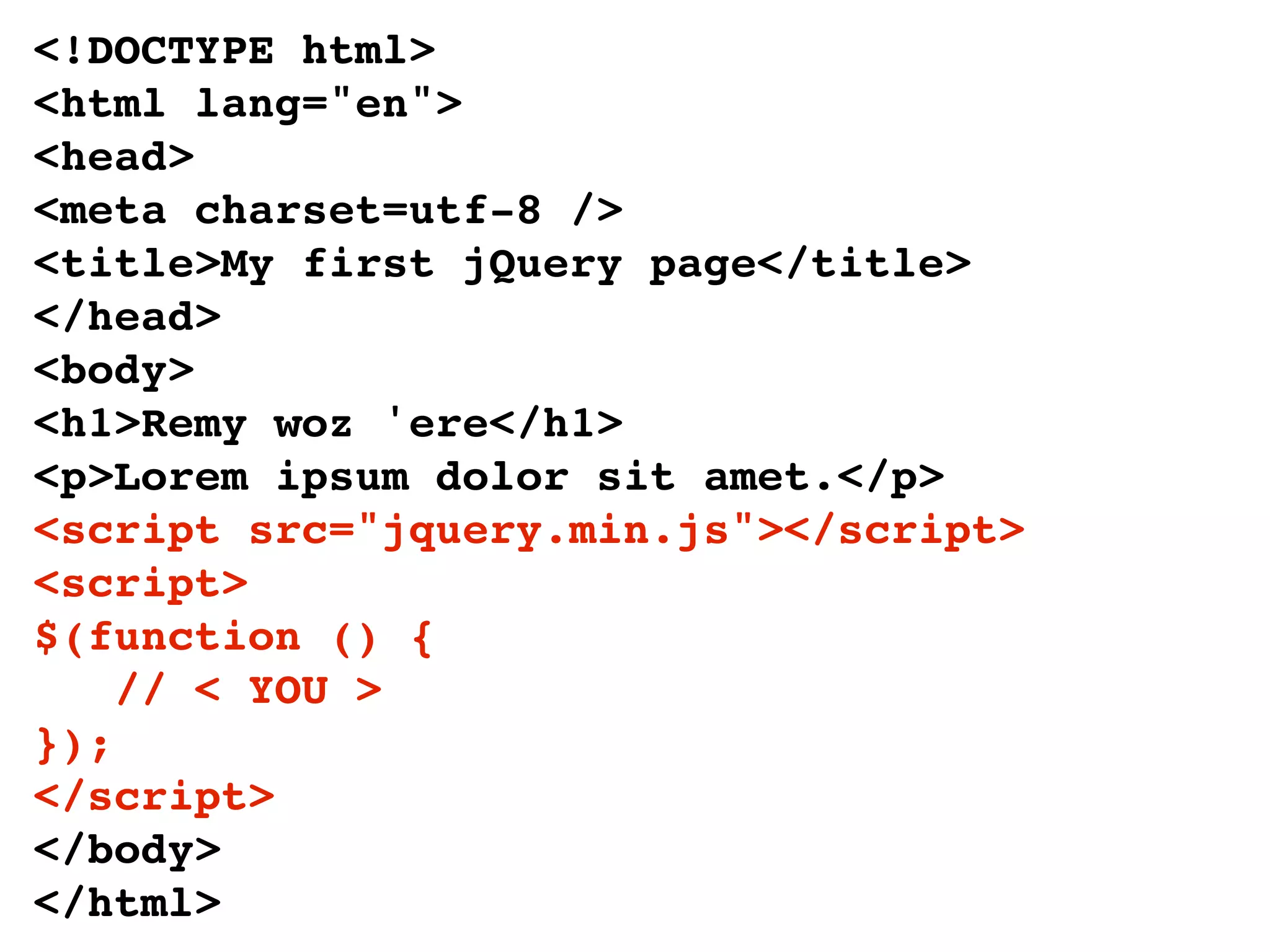 <!DOCTYPE html>
<html lang="en">
<head>
<meta charset=utf-8 />
<title>My first jQuery page</title>
</head>
<body>
<h1>Remy woz 'ere</h1>
<p>Lorem ipsum dolor sit amet.</p>
<script src="jquery.min.js"></script>
<script>
$(function () {
    // < YOU >
});
</script>
</body>
</html>
 