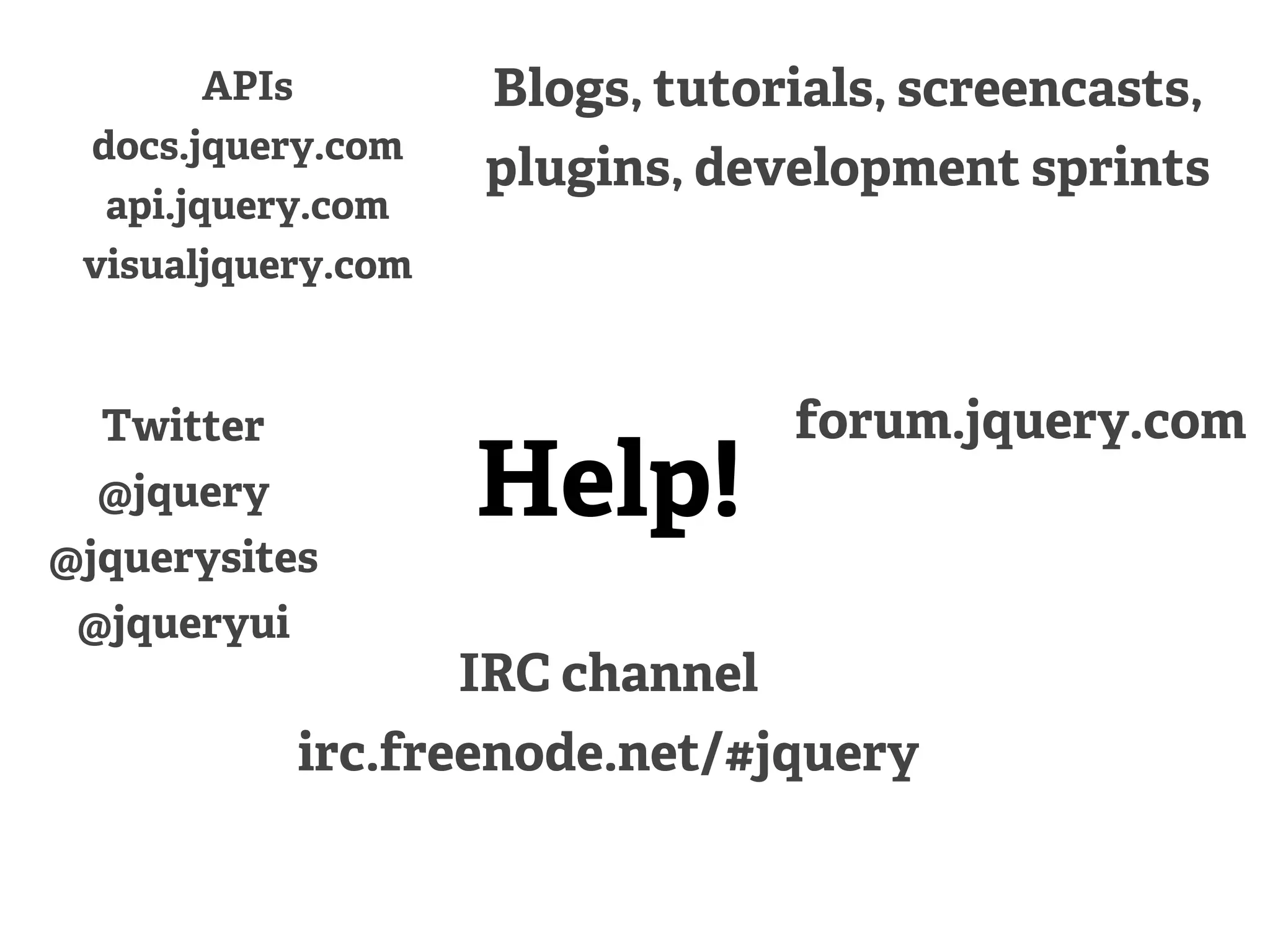 APIs         Blogs, tutorials, screencasts,
 docs.jquery.com
                    plugins, development sprints
  api.jquery.com
 visualjquery.com



  Twitter                         forum.jquery.com
  @jquery           Help!
@jquerysites
 @jqueryui
                    IRC channel
             irc.freenode.net/#jquery
 