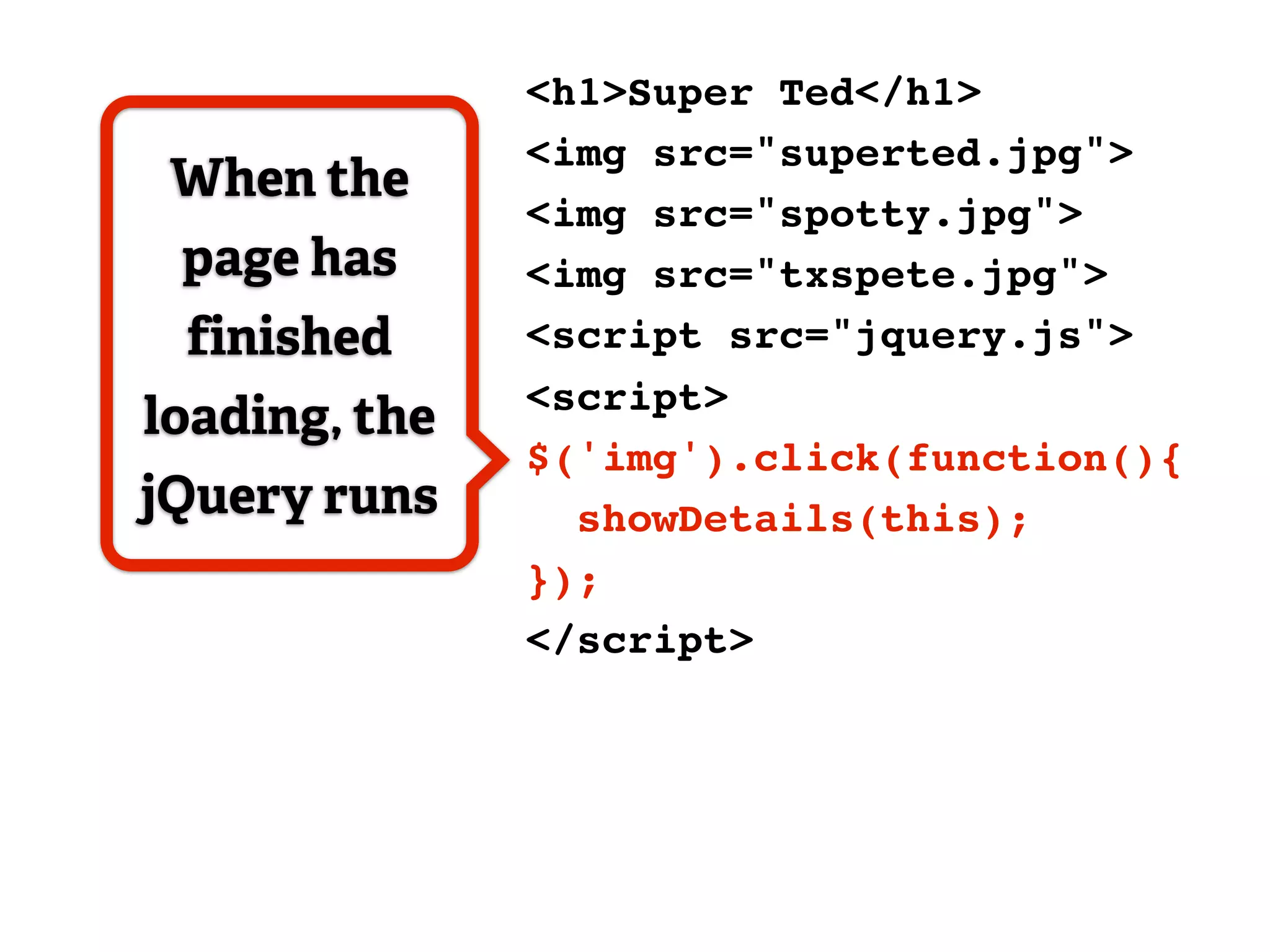<h1>Super Ted</h1>
               <img src="superted.jpg">
 When the
               <img src="spotty.jpg">
 page has      <img src="txspete.jpg">
 finished      <script src="jquery.js">
               <script>
loading, the
               $('img').click(function(){
jQuery runs      showDetails(this);
               });
               </script>
 
