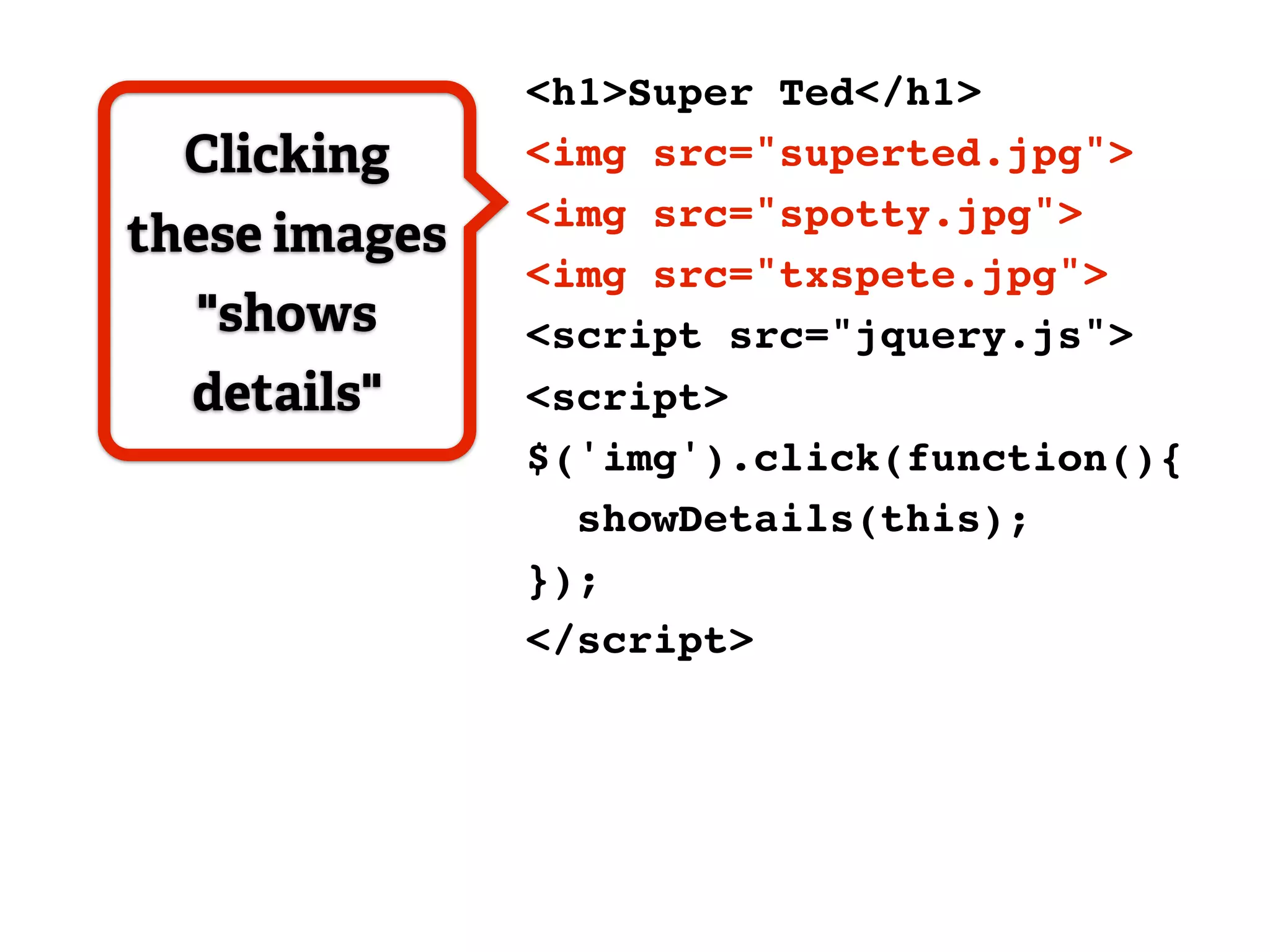 <h1>Super Ted</h1>
  Clicking     <img src="superted.jpg">
               <img src="spotty.jpg">
these images
               <img src="txspete.jpg">
  "shows       <script src="jquery.js">
  details"     <script>
               $('img').click(function(){
                 showDetails(this);
               });
               </script>
 