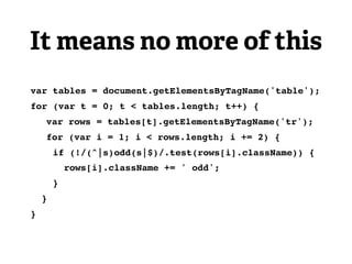 It means no more of this
var tables = document.getElementsByTagName('table');
for (var t = 0; t < tables.length; t++) {
!   var rows = tables[t].getElementsByTagName('tr');
!   for (var i = 1; i < rows.length; i += 2) {
        if (!/(^|s)odd(s|$)/.test(rows[i].className)) {
            rows[i].className += ' odd';
        }
    }
}
 