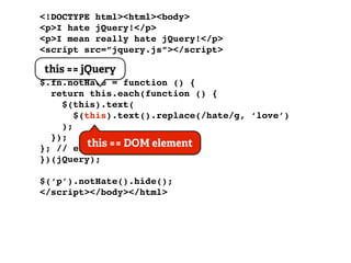 <!DOCTYPE html><html><body>
<p>I hate jQuery!</p>
<p>I mean really hate jQuery!</p>
<script src=”jquery.js”></script>
<script>
 this == jQuery
(function ($) {
$.fn.notHate = function () {
  return this.each(function () {
     $(this).text(
        $(this).text().replace(/hate/g, ‘love’)
     );
  });
}; // end of == DOM element
           this plugin
})(jQuery);

$(‘p’).notHate().hide();
</script></body></html>
 