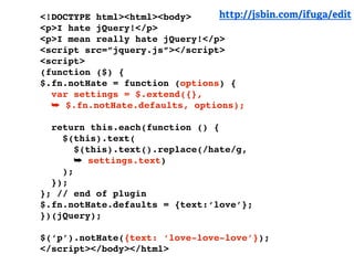 <!DOCTYPE html><html><body>     http://jsbin.com/ifuga/edit
<p>I hate jQuery!</p>
<p>I mean really hate jQuery!</p>
<script src=”jquery.js”></script>
<script>
(function ($) {
$.fn.notHate = function (options) {
  var settings = $.extend({},
  ➥ $.fn.notHate.defaults, options);

  return this.each(function () {
    $(this).text(
       $(this).text().replace(/hate/g,
       ➥ settings.text)
    );
  });
}; // end of plugin
$.fn.notHate.defaults = {text:‘love’};
})(jQuery);

$(‘p’).notHate({text: ‘love-love-love’});
</script></body></html>
 