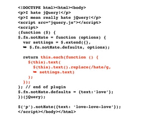 <!DOCTYPE html><html><body>
<p>I hate jQuery!</p>
<p>I mean really hate jQuery!</p>
<script src=”jquery.js”></script>
<script>
(function ($) {
$.fn.notHate = function (options) {
  var settings = $.extend({},
  ➥ $.fn.notHate.defaults, options);

  return this.each(function () {
    $(this).text(
       $(this).text().replace(/hate/g,
       ➥ settings.text)
    );
  });
}; // end of plugin
$.fn.notHate.defaults = {text:‘love’};
})(jQuery);

$(‘p’).notHate({text: ‘love-love-love’});
</script></body></html>
 