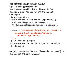 <!DOCTYPE html><html><body>
<p>I hate jQuery!</p>
<p>I mean really hate jQuery!</p>
<script src=”jquery.js”></script>
<script>
(function ($) {
$.fn.notHate = function (options) {
  var settings = $.extend({},
  ➥ $.fn.notHate.defaults, options);

  return this.text(function (i, text) {
    return text.replace(/hate/g,
      ➥ settings.text);
  });
}; // end of plugin
$.fn.notHate.defaults = {text:‘love’};
})(jQuery);

$(‘p’).notHate({text: ‘love-love-love’});
</script></body></html>
 
