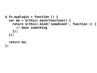 $.fn.myplugin = function () {
  var me = $(this).each(function() {
    return $(this).bind('someEvent', function () {
      // does something
    });
  });

  return me;
};
 