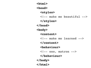 <html>
<head>
  <styles>
  <!-- make me beautiful -->
  </styles>
</head>
<body>
  <content>
  <!-- make me learned -->
  </content>
  <behaviour>
  <!-- ooo, matron -->
  </behaviour>
</body>
</html>
 