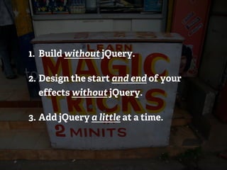 1. Build without jQuery.

2. Design the start and end of your
  effects without jQuery.

3. Add jQuery a little at a time.
 