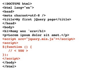 <!DOCTYPE html>
<html lang="en">
<head>
<meta charset=utf-8 />
<title>My first jQuery page</title>
</head>
<body>
<h1>Remy woz 'ere</h1>
<p>Lorem ipsum dolor sit amet.</p>
<script src="jquery.min.js"></script>
<script>
$(function () {
    // < YOU >
});
</script>
</body>
</html>
 