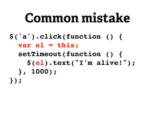Common mistake
$('a').click(function () {
  var el = this;
  setTimeout(function () {
    $(el).text("I'm alive!");
  }, 1000);
});
 