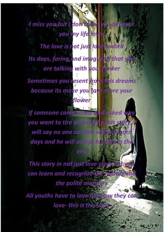 I miss you but I don't love you because
            you my life lover
    The love is not just love's word
Its days, faring and imagining that you
      are talking with your flower
Sometimes you resent from this dreams
 because its make you love more your
               flower
If someone came to me and asked way
you want to tire yourself by this story, I
  will say no one can live without hard
 days and he will accept his fate in the
                   end
This story in not just love story but you
can learn and recognize the morals and
          the polite manners
All youths have to love but how they can
          love- this is the story
 