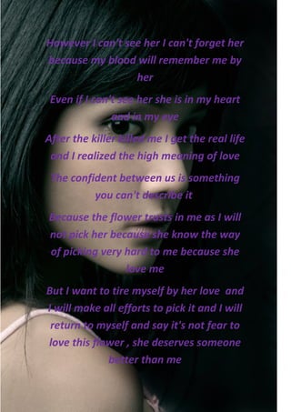 However I can't see her I can't forget her
because my blood will remember me by
                  her
 Even if I can't see her she is in my heart
               and in my eye
After the killer killed me I get the real life
 and I realized the high meaning of love
 The confident between us is something
          you can't describe it
Because the flower trusts in me as I will
not pick her because she know the way
of picking very hard to me because she
                love me
But I want to tire myself by her love and
I will make all efforts to pick it and I will
 return to myself and say it's not fear to
love this flower , she deserves someone
             better than me
 