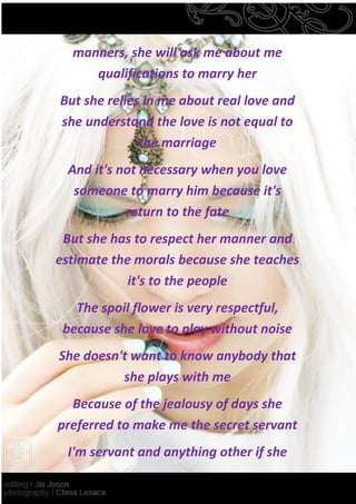manners, she will ask me about me
     qualifications to marry her
But she relies in me about real love and
she understand the love is not equal to
              the marriage
 And it's not necessary when you love
  someone to marry him because it's
           return to the fate
 But she has to respect her manner and
estimate the morals because she teaches
            it's to the people
   The spoil flower is very respectful,
 because she love to play without noise
She doesn't want to know anybody that
          she plays with me
  Because of the jealousy of days she
preferred to make me the secret servant
 I'm servant and anything other if she
 