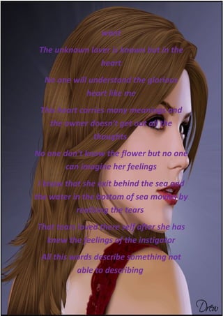 want
 The unknown lover is known but in the
                heart
  No one will understand the glorious
             heart like me
 This heart carries many meanings and
   the owner doesn't get out all the
                thoughts
No one don't know the flower but no one
        can imagine her feelings
 I know that she exit behind the sea and
the water in the bottom of sea movies by
           realizing the tears
That tears loved there self after she has
  knew the feelings of the instigator
 All this words describe something not
           able to describing
 