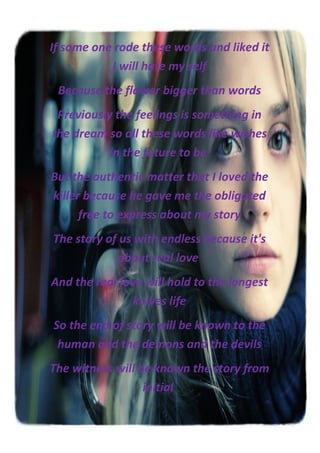 If some one rode these words and liked it
           I will hate my self
 Because the flower bigger than words
 Previously the feelings is something in
the dream so all these words like wishes
           in the future to be
But the authentic matter that I loved the
killer because he gave me the obligated
      free to express about my story
The story of us with endless because it's
            about real love
And the real love will hold to the longest
                knives life
So the end of story will be known to the
 human and the demons and the devils
The witness will be known the story from
                  initial
 