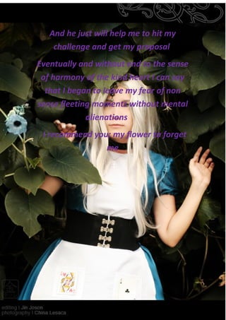 And he just will help me to hit my
    challenge and get my proposal
Eventually and without end to the sense
 of harmony of the kind heart I can say
  that I began to leave my fear of non
sense fleeting moments without mental
             alienations
 I recommend you; my flower to forget
                me
 