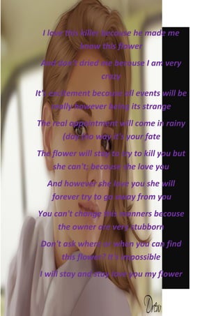 I love this killer because he made me
              know this flower
 And don't dried me becouse I am very
                 crazy
It's excitement because all events will be
      really however being its strange
The real appointment will come in rainy
       (day (no way it's your fate
The flower will stay to try to kill you but
    she can't; becouse she love you
   And however she love you she will
    forever try to go away from you
You can't change this manners becouse
     the owner are very stubborn
 Don't ask where or when you can find
      this flower? It's impossible
 I will stay and stay love you my flower
 