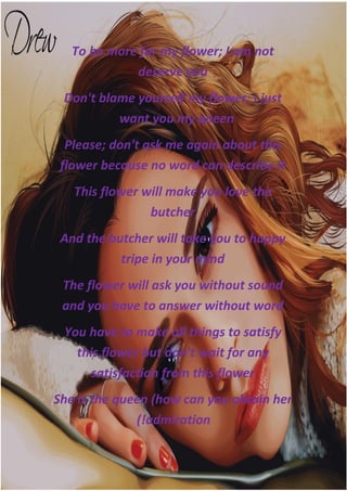 To be more far my flower; I am not
             deserve you
 Don't blame yourself my flower; I just
          want you my queen
  Please; don't ask me again about this
 flower becouse no word can describe it
   This flower will make you love the
                butcher
 And the butcher will take you to happy
           tripe in your mind
 The flower will ask you without sound
 and you have to answer without word
 You have to make all things to satisfy
   this flower but don't wait for any
      satisfaction from this flower
She is the queen (how can you obtain her
              (!admiration
 