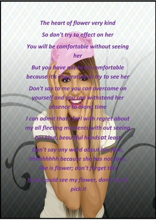 The heart of flower very kind
      So don't try to effect on her
You will be comfortable without seeing
                 her
  But you have not to be comfortable
because it's imperative to try to see her
 Don't say to me you can overcome on
  yourself and you can withstand her
         absence to along time
I can admit that I feel with regret about
my all fleeting moments with out seeing
   her kind, beautiful hands at least
  Don't say any word about her face,
 hhhhhhhhh because she has not face.
    She is flower; don't forget this
If you could see my flower, don't try to
                 pick it
 