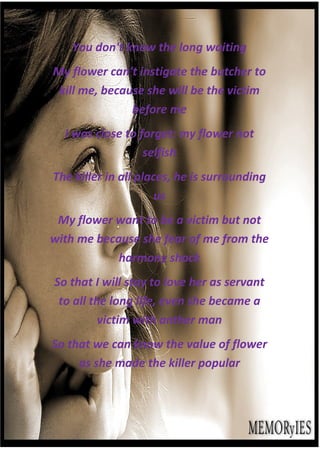 You don't know the long waiting
My flower can't instigate the butcher to
 kill me, because she will be the victim
               before me
  I was close to forget: my flower not
                  selfish
The killer in all places, he is surrounding
                      us
 My flower want to be a victim but not
with me because she fear of me from the
            harmony shock
So that I will stay to love her as servant
 to all the long life, even she became a
          victim with anther man
So that we can know the value of flower
     as she made the killer popular
 