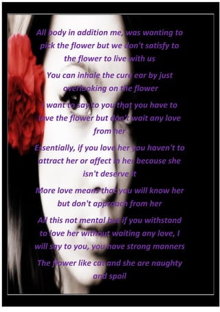 All body in addition me, was wanting to
 pick the flower but we don't satisfy to
        the flower to live with us
   You can inhale the cure ear by just
       overlooking on the flower
  I want to say to you that you have to
 love the flower but don't wait any love
                 from her
Essentially, if you love her you haven't to
 attract her or affect in her because she
               isn't deserve it
More love means that you will know her
     but don't approach from her
All this not mental but if you withstand
 to love her without waiting any love, I
will say to you, you have strong manners
The flower like cat and she are naughty
                and spoil
 