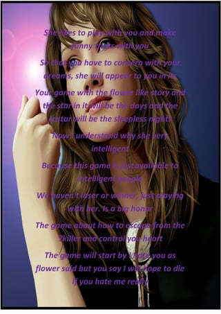 She likes to play with you and make
          funny tricks with you
 So that you have to concern with your
  dreams, she will appear to you in its
Your game with the flower like story and
  the star in it will be the days and the
    costar will be the sleepless nights
    Now I understand why she very
             intelligent
 Because this game is just available to
          intelligent people
We haven't loser or winner, just playing
       with her. Is a big honor
The game about how to escape from the
      ?killer and control you heart
   The game will start by I hate you as
flower said but you say I will hope to die
          If you hate me really
 