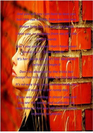 And you will say I am here to love you
but I am not witting from you any love
  Please help me; it's out of my hand
I love you, so go away from me (It’s the
               (heart words
Can't you understand that I have never
    loved you? – flower words
 It's her words but don't loss the game
           before we begin it
  Don't be deceived by the tricks but
accept her tricks to make her feel better
It's no way that some secrets inside you
       will appear in the runny day
If you was travelling in desert way and
  you see the sands, and suddenly you
remembered her you will see this sands
          reflected to grasses
 