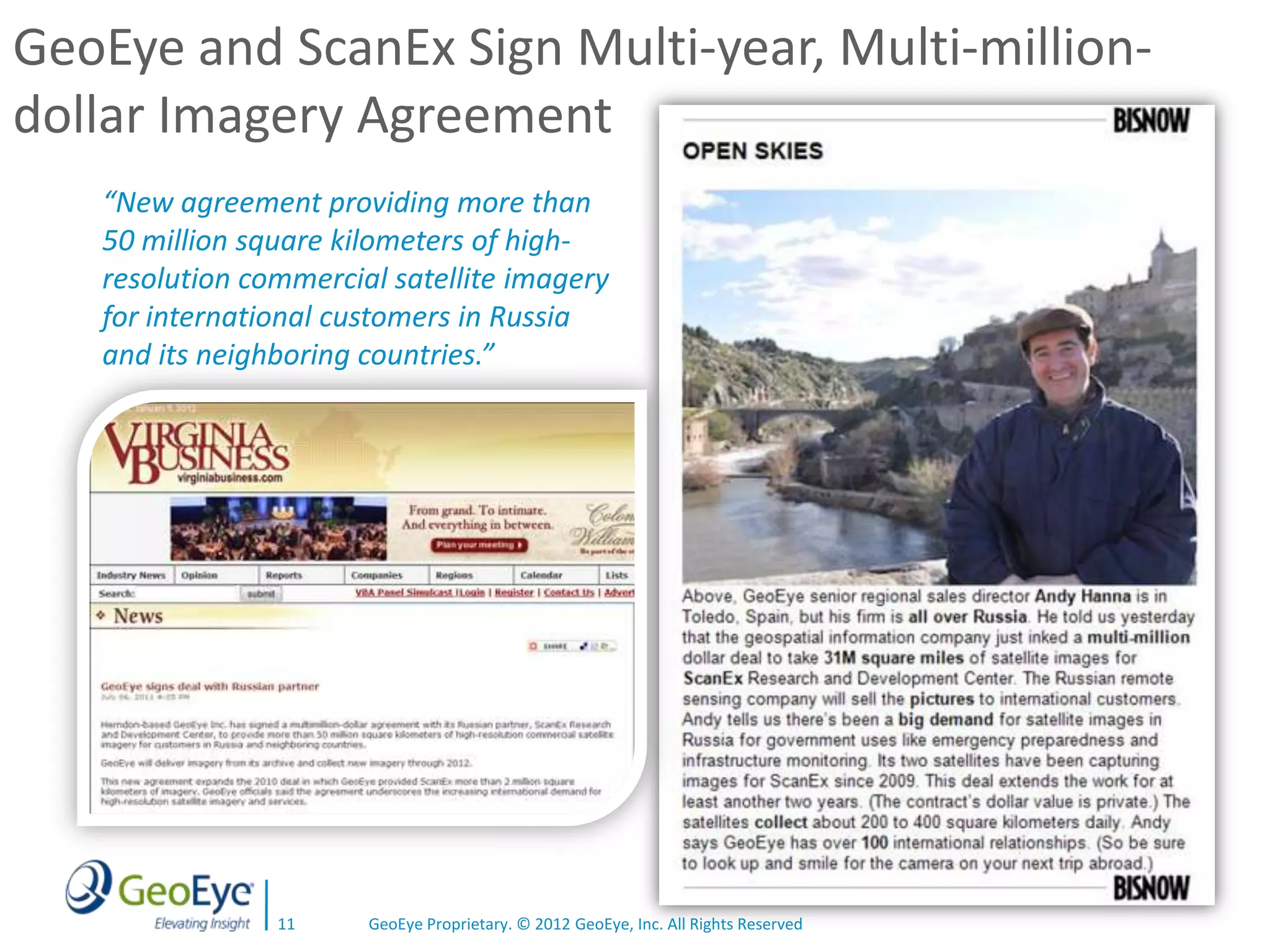 GeoEye and ScanEx Sign Multi-year, Multi-million-
dollar Imagery Agreement
   “New agreement providing more than
   50 million square kilometers of high-
   resolution commercial satellite imagery
   for international customers in Russia
   and its neighboring countries.”




                11     GeoEye Proprietary. © 2012 GeoEye, Inc. All Rights Reserved
 