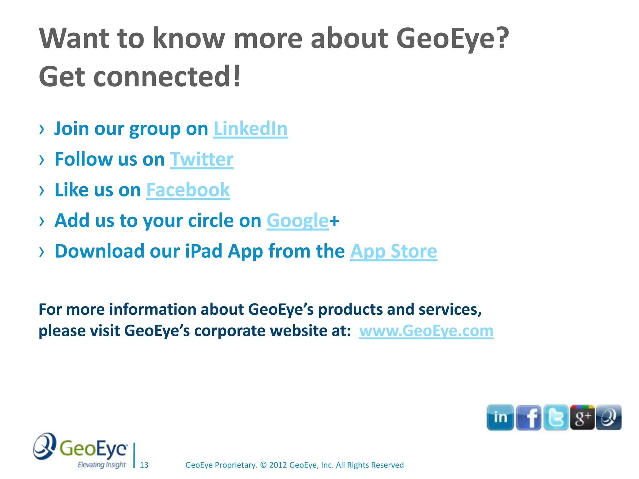 Want to know more about GeoEye?
Get connected!
›   Join our group on LinkedIn
›   Follow us on Twitter
›   Like us on Facebook
›   Add us to your circle on Google+
›   Download our iPad App from the App Store

For more information about GeoEye’s products and services,
please visit GeoEye’s corporate website at: www.GeoEye.com




            13    GeoEye Proprietary. © 2012 GeoEye, Inc. All Rights Reserved
 