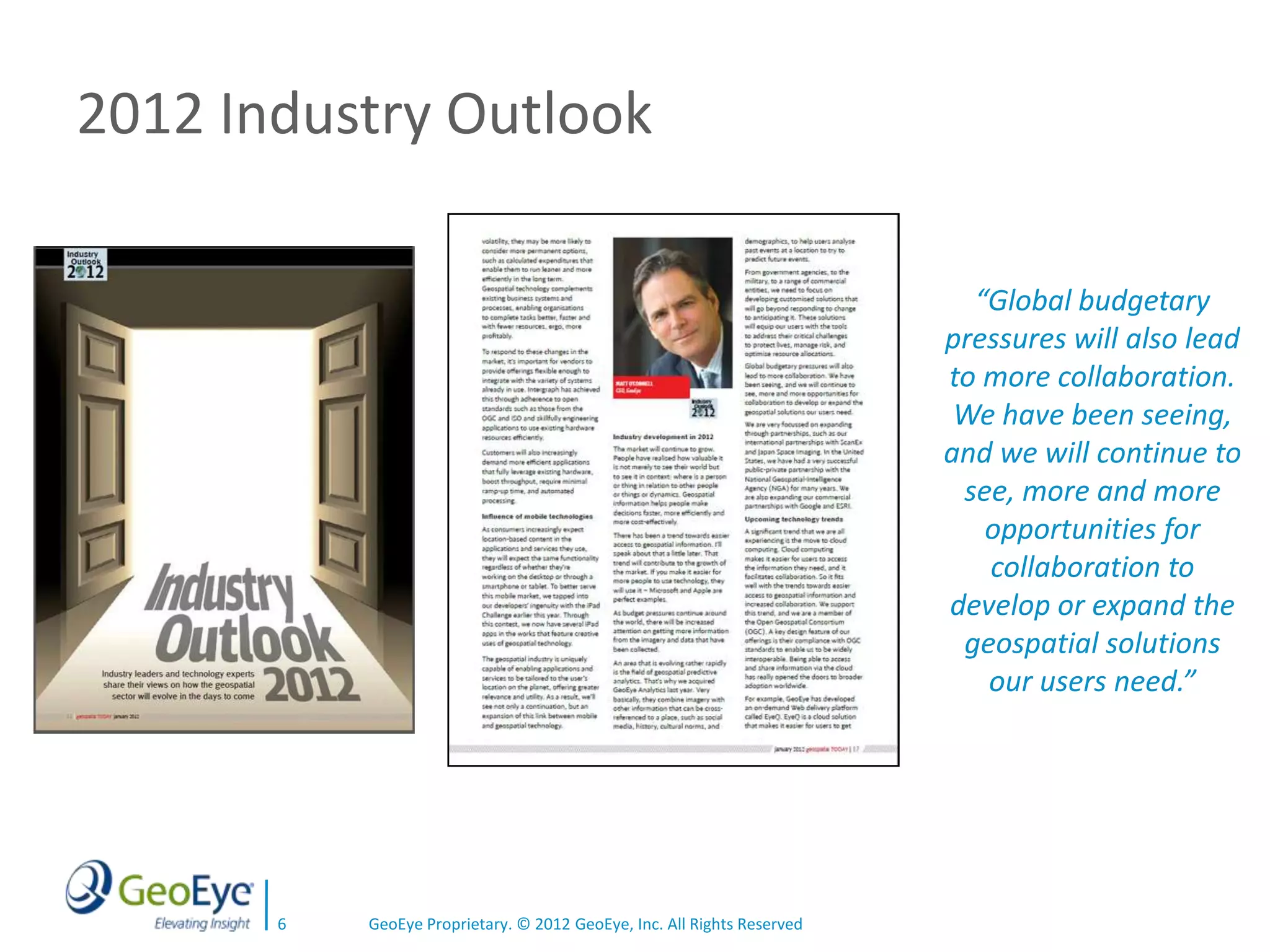 2012 Industry Outlook

                                                                           “Global budgetary
                                                                         pressures will also lead
                                                                         to more collaboration.
                                                                          We have been seeing,
                                                                         and we will continue to
                                                                          see, more and more
                                                                            opportunities for
                                                                            collaboration to
                                                                         develop or expand the
                                                                          geospatial solutions
                                                                            our users need.”




       6   GeoEye Proprietary. © 2012 GeoEye, Inc. All Rights Reserved
 