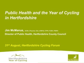 www.hertsdirect.org
Jim McManus, OCDS, CPsychol, CSci, AFBPsS ,FFPH, FCIEH, FRSPH
Director of Public Health, Hertfordshire County Council
31st August, Hertfordshire Cycling Forum
Public Health and the Year of Cycling
in Hertfordshire
 