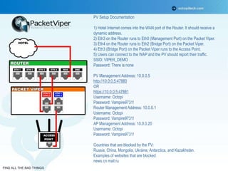 FIND ALL THE BAD THINGS 
PV Setup Documentation 
1) Hotel Internet comes into the WAN port of the Router. It should receive a 
dynamic address. 
2) Eth3 on the Router runs to Eth0 (Management Port) on the Packet Viper. 
3) Eth4 on the Router runs to Eth2 (Bridge Port) on the Packet Viper. 
4) Eth3 (Bridge Port) on the Packet Viper runs to the Access Point. 
5) Users can connect to the WAP and the PV should report their traffic. 
SSID: VIPER_DEMO 
Password: There is none 
PV Management Address: 10.0.0.5 
http://10.0.0.5:47880 
OR 
https://10.0.0.5:47881 
Username: Octopi 
Password: Vampire9731! 
Router Management Address: 10.0.0.1 
Username: Octopi 
Password: Vampire9731! 
AP Management Address: 10.0.0.20 
Username: Octopi 
Password: Vampire9731! 
Countries that are blocked by the PV: 
Russia, China, Mongolia, Ukraine, Antarctica, and Kazakhstan. 
Examples of websites that are blocked: 
news.cn mail.ru 
 