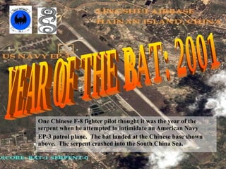 One Chinese F-8 fighter pilot thought it was the year of the serpent when he attempted to intimidate an American Navy  EP-3 patrol plane.  The bat landed at the Chinese base shown above.  The serpent crashed into the South China Sea. YEAR OF THE BAT: 2001 