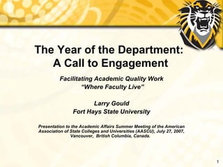 The Year of the Department:
   A Call to Engagement
          Facilitating Academic Quality Work
                  “Where Faculty Live”

                       Larry Gould
                Fort Hays State University

Presentation to the Academic Affairs Summer Meeting of the American
Association of State Colleges and Universities (AASCU), July 27, 2007,
               Vancouver, British Columbia, Canada.




                                                                         1
 